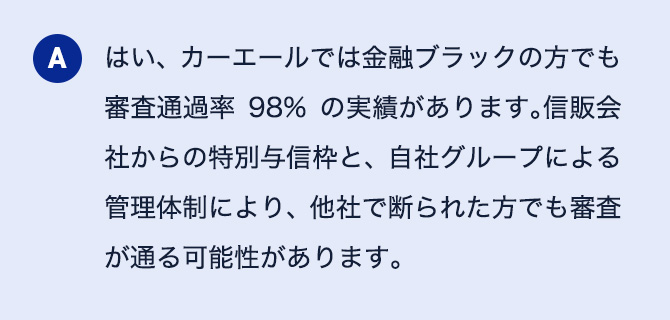 A はい、カーエールでは金融ブラックの方でも審査通過率98％の実績があります。信販会社からの特別与信枠と、自社グループによる管理体制により、他社で断られた方でも審査が通る可能性があります。
