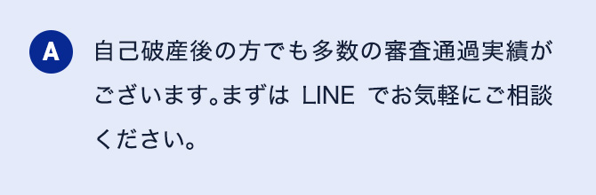 A 自己破産後の方でも多数の審査通過実績がございます。まずはLINEでお気軽にご相談ください。
