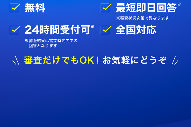 無料／最短即日回答（※審査状況次第で異なります）／24時間受付可（※審査結果は営業時間内での回答となります）／全国対応 審査だけでもOK！お気軽にどうぞ
